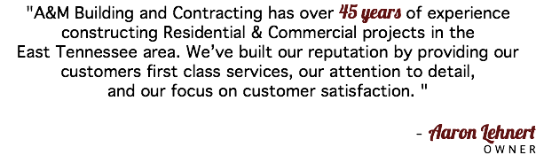 "A&M Building and Contracting has over 45 years of experience constructing Residential & Commercial projects in the East Tennessee area. We’ve built our reputation by providing our customers first class services, our attention to detail, and our focus on customer satisfaction. " - Aaron Lehnert OWNER 